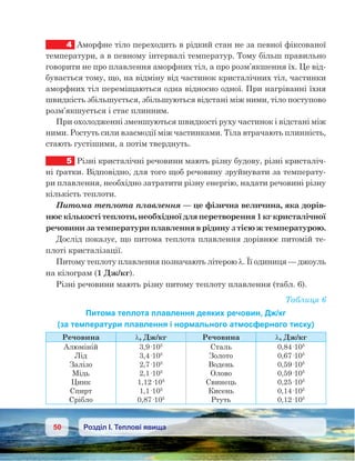 50 Розділ І. Теплові явища
4	 Аморфне тіло переходить в рідкий стан не за певної фіксованої
температури, а в певному інтервалі температур. Тому більш правильно
говорити не про плавлення аморфних тіл, а про розм’якшення їх. Це від-
бувається тому, що, на відміну від частинок кристалічних тіл, частинки
аморфних тіл переміщаються одна відносно одної. При нагріванні їхня
швидкість збільшується, збільшуються відстані між ними, тіло поступово
розм’якшується і стає плинним.
При охолодженні зменшуються швидкості руху частинок і відстані між
ними. Ростуть сили взаємодії між частинками. Тіла втрачають плинність,
стають густішими, а потім тверднуть.
5	 Різні кристалічні речовини мають різну будову, різні кристаліч-
ні ґратки. Відповідно, для того щоб речовину зруйнувати за температу-
ри плавлення, необхідно затратити різну енергію, надати речовині різну
кількість теплоти.
Питома теплота плавлення — це фізична величина, яка дорів-
нюєкількостітеплоти,необхідноїдляперетворення1кгкристалічної
речовинизатемпературиплавленняврідинузтієюжтемпературою.
Дослід показує, що питома теплота плавлення дорівнює питомій те-
плоті кристалізації.
Питому теплоту плавлення позначають літерою λ. Її одиниця — джоуль
на кілограм (1 Дж/кг).
Різні речовини мають різну питому теплоту плавлення (табл. 6).
Таблиця 6
Питома теплота плавлення деяких речовин, Дж/кг
(за температури плавлення і нормального атмосферного тиску)
Речовина λ, Дж/кг Речовина λ, Дж/кг
Алюміній
Лід
Залізо
Мідь
Цинк
Спирт
Срібло
3,9·105
3,4·105
2,7·105
2,1·105
1,12·105
1,1·105
0,87·105
Сталь
Золото
Водень
Олово
Свинець
Кисень
Ртуть
0,84·105
0,67·105
0,59·105
0,59·105
0,25·105
0,14·105
0,12·105
 