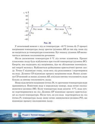 52 Розділ І. Теплові явища
У початковий момент є лід за температури –40 ºС (точка А). У процесі
нагрівання температура льоду зростає (ділянка AB) до тих пір, поки лід
не нагріється до температури плавлення. Кут нахилу ділянки АВ визна-
чається питомою теплоємністю речовини.
Після досягнення температури 0  ºС лід почне плавитися. Процес
плавлення льоду буде відбуватися при сталій температурі (ділянка BC).
Енергія, яка надходить від нагрівника, йде на збільшення потенціаль-
ної енергії молекул. Відбувається руйнування кристалічної ґратки льо-
ду. Точка С відповідає стану, коли весь лід розплавився і перетворився
на воду. Ділянка CD відповідає процесу нагрівання води. Нахил ділян-
ки CD менший за нахил ділянки AB, оскільки питома теплоємність води
більша за питому теплоємність льоду.
Якщо відключити нагрівник (точка D), то зростання температури води
припиниться. Помістимо воду в морозильну камеру, вода почне охолод-
жуватися (ділянка DE). Коли температура води досягне  0 ºС, вода поч-
не перетворюватися на лід. Ділянка EF відповідає процесу кристаліза-
ції за сталої температури. Після того, як уся вода  перетвориться на лід
(точка F), температура льоду знову почне знижуватися (ділянка FG), що
відповідає процесу охолодження льоду.
 