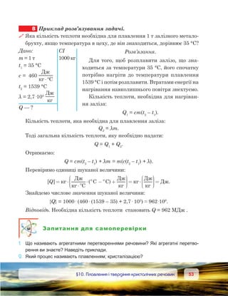5353	 §10. Плавлення і твердіння кристалічних речовин
8	 Приклад розв’язування задачі.
 Яка кількість теплоти необхідна для плавлення 1 т залізного метало-
брухту, якщо температура в цеху, де він знаходиться, дорівнює 35 °С?
Розв’язання.
Для того, щоб розплавити залізо, що зна-
ходиться за температури 35 °С, його спочатку
потрібно нагріти до температури плавлення
1539 °С і потім розплавити. Втратами енергії на
нагрівання навколишнього повітря знехтуємо.
Кількість теплоти, необхідна для нагріван-
ня заліза:
Q1
 = cm(t2
 – t1
).
Кількість теплоти, яка необхідна для плавлення заліза:
Q2
 = λm.
Тоді загальна кількість теплоти, яку необхідно надати:
Q = Q1
 + Q2
.
Отримаємо:
Q = cm(t2
 – t1
) + λm = m(c(t2
 – t1
) + λ).
Перевіримо одиниці шуканої величини:
[ ] ( C C)Q = ⋅
⋅°
⋅ ° −° +






= ⋅






=
Д
C
Д Д
DДДж.
Знайдемо числове значення шуканої величини:
{Q} = 1000· (460· (1539 – 35) + 2,7· 105
) ≈ 962·106
.
Відповідь. Необхідна кількість теплоти  становить Q = 962 МДж .
Запитання для самоперевірки
1.	 Що називають агрегатними перетвореннями речовини? Які агрегатні перетво-
рення ви знаєте? Наведіть приклади.
2.	 Який процес називають плавленням; кристалізацією?
Дано:	 СІ
m = 1 т	 1000 кг
t1
 = 35 °С
c =  460 
Д
C⋅°
t2
 = 1539 °С
λ = 2,7·105
 
Д
Q — ?
 