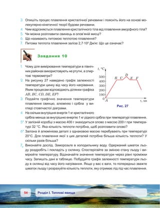 54 Розділ І. Теплові явища
3.	 Опишіть процес плавлення кристалічної речовини і поясніть його на основі мо-
лекулярно-кінетичної теорії будови речовини.
4.	 Чим відрізняється плавлення кристалічного тіла від плавлення аморфного тіла?
5.	 Чи можна розплавити свинець в олов’яній мисці?
6.	 Що називають питомою теплотою плавлення?
7.	 Питома теплота плавлення заліза 2,7·105
Дж/кг. Що це означає?
Завдання 10
1.	 Чому для вимірювання температури в північ-
них районах використовують не ртутні, а спир-
тові термометри?
2.	 На рисунку 27 наведено графік залежності
температури цинку від часу його нагрівання.
Яким процесам відповідають ділянки графіка
АВ, ВС, СD, DЕ, ЕF?
3.	 Подайте графічно значення температури
плавлення свинцю, алюмінію і срібла у ви-
гляді стовпчастої діаграми.
4.	 На скільки внутрішня енергія 1 кг кристалічного
срібла менша за внутрішню енергію 1 кг рідкого срібла при температурі плавлення.
5*.	У залізній коробці з масою 400 г знаходиться олово з масою 200 г при темпера-
турі 32 °С. Яка кількість теплоти потрібна, щоб розплавити олово?
6*.	Залізна й алюмінієва деталі з однаковою масою перебувають при температурі
20°С. Для плавлення якої з цих деталей потрібна більша кількість теплоти? У
скільки разів більша?
7е
.	 Виконайте дослід. Заморозьте в холодильнику воду. Одержаний шматок льо-
ду роздробіть і покладіть у склянку. Спостерігайте за зміною стану льоду і ви-
мірюйте температуру. Відзначайте значення температури через рівні проміжки
часу. Запишіть дані в таблицю. Побудуйте графік залежності температури льо-
ду в склянці від часу його нагрівання. Якщо у вас є ваги, то попередньо зважте
шматок льоду і розрахуйте кількість теплоти, яку отримає лід під час плавлення.
 