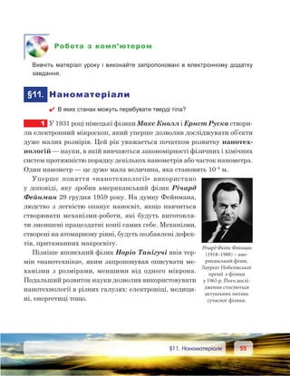 5555	 §11. Наноматеріали
Робота з комп’ютером
	 Вивчіть матеріал уроку і виконайте запропоновані в електронному додатку
завдання.
	§11.	 Наноматеріали
 В яких станах можуть перебувати тверді тіла?
1	 У 1931 році німецькі фізики Макс Кнолл і Ернст Руска створи-
ли електронний мікроскоп, який уперше дозволив досліджувати об’єкти
дуже малих розмірів. Цей рік уважається початком розвитку нанотех-
нологій — науки, в якій вивчаються закономірності фізичних і хімічних
систем протяжністю порядку декількох нанометрів або часток нанометра.
Один нанометр — це дуже мала величина, яка становить 10–9
 м.
Уперше поняття «нанотехнології» використано
у доповіді, яку зробив американський фізик Річард
Фейнман 29 грудня 1959 року. На думку Фейнмана,
людство з легкістю опанує наносвіт, якщо навчиться
створювати механізми-роботи, які будуть виготовля-
ти зменшені працездатні копії самих себе. Механізми,
створені на атомарному рівні, будуть позбавлені дефек-
тів, притаманних макросвіту.
Пізніше японський фізик Норіо Танігучі ввів тер-
мін «нанотехніка», яким запропонував описувати ме-
ханізми з  розмірами, меншими від одного мікрона.
Подальший розвиток науки дозволив використовувати
нанотехнології в різних галузях: електроніці, медици-
ні, енергетиці тощо.
Річард Філіпс Фейнман
(1918–1988) – аме-
риканський фізик.
Лауреат Нобелівської
премії з фізики
у 1965 р. Його дослі-
дження стосуються
актуальних питань
сучасної фізики.
 