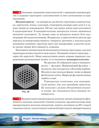 56 Розділ І. Теплові явища
2	 Основним завданням нанотехнологій є отримання наноматеріа-
лів із заданою структурою і властивостями та їхнє застосування за при-
значенням.
Наноматеріали — це матеріали, що містять структурні елементи (зер-
на, кристаліти, блоки, кластери), геометричні розміри яких хоча б в од-
ному вимірі не перевищують 100 нм і які мають якісно нові властивості
й характеристики. В нанокристалічних матеріалах істотно змінюються
механічні властивості. За певних умов ці матеріали можуть бути над-
твердими або надпластичними. Наприклад, в кристалічного нікелю при
переході до нанорозмірів міцність і твердість зростають у декілька разів;
додавання алюмінію, структура якого має нанорозміри, в ракетне пали-
во значно змінює його швидкість згорання.
Властивості наноматеріалів визначаються їхньою структурою, для якої
характерна велика кількість меж поділу. Основний елемент структури —
зерно або кристаліт. Якщо наночастинки мають яскраво виражене упо-
рядковане розташування атомів, то їх називають нанокристалітами.
На рисунку 28 зображено один із наномате-
ріалів — фулерен. Найвідоміший фулерен —
молекула, яка складається з 60 атомів карбону.
Молекула має ідеальну форму, схожу на форму
футбольного м’яча. Природні фулерени можна
знайти в сажі.
Температура плавлення для нанокрис-
талів менша, ніж для звичайних кристалів.
Це пов’язано з різким збільшенням кількос­
ті атомів, що знаходяться біля поверхні на-
нокристала.
3	 Використання наноматеріалів дозволяє значно підвищити ефек-
тивність існуючих технологій. Сонячні елементи, при виготовленні яких
використовують металеві наноантени, можуть поглинати до 80% енергії
сонячного світла, тоді як існуючі сонячні батареї можуть використовувати
 