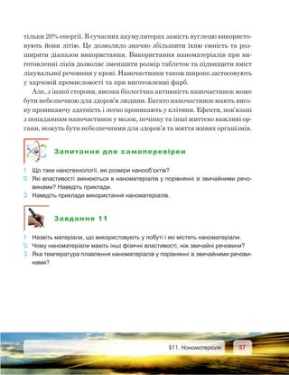 5757	 §11. Наноматеріали
тільки 20% енергії. В сучасних акумуляторах замість вуглецю використо-
вують йони літію. Це дозволило значно збільшити їхню ємність та роз-
ширити діапазон використання. Використання наноматеріалів при ви-
готовленні ліків дозволяє зменшити розмір таблеток та підвищити вміст
лікувальної речовини у крові. Наночастинки також широко застосовують
у харчовій промисловості та при виготовленні фарб.
Але, з іншої сторони, висока біологічна активність наночастинок може
бути небезпечною для здоров’я людини. Багато наночастинок мають висо-
ку проникаючу здатність і легко проникають у клітини. Ефекти, пов’язані
з попаданням наночастинок у мозок, печінку та інші життєво важливі ор-
гани, можуть бути небезпечними для здоров’я та життя живих організмів.
Запитання для самоперевірки
1.	 Що таке нанотехнології, які розміри нанооб’єктів?
2.	 Які властивості змінюються в наноматеріалів у порівнянні зі звичайними речо-
винами? Наведіть приклади.
3.	 Наведіть приклади використання наноматеріалів.
Завдання 11
1.	 Назвіть матеріали, що використовують у побуті і які містять наноматеріали.
2.	 Чому наноматеріали мають інші фізичні властивості, ніж звичайні речовини?
3.	 Яка температура плавлення наноматеріалів у порівнянні зі звичайними речови-
нами?
 