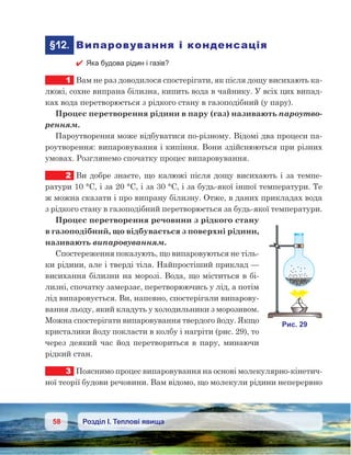 58 Розділ І. Теплові явища
	§12.	 Випаровування і конденсація
 Яка будова рідин і газів?
1	 Вам не раз доводилося спостерігати, як після дощу висихають ка-
люжі, сохне випрана білизна, кипить вода в чайнику. У всіх цих випад-
ках вода перетворюється з рідкого стану в газоподібний (у пару).
Процес перетворення рідини в пару (газ) називають пароутво-
ренням.
Пароутворення може відбуватися по-різному. Відомі два процеси па-
роутворення: випаровування і кипіння. Вони здійснюються при різних
умовах. Розглянемо спочатку процес випаровування.
2	 Ви добре знаєте, що калюжі після дощу висихають і за темпе-
ратури 10 °С, і за 20 °С, і за 30 °С, і за будь-якої іншої температури. Те
ж можна сказати і про випрану білизну. Отже, в даних прикладах вода
з рідкого стану в газоподібний перетворюється за будь-якої температури.
Процес перетворення речовини з рідкого стану
в газоподібний, що відбувається з поверхні рідини,
називають випаровуванням.
Спостереження показують, що випаровуються не тіль-
ки рідини, але і тверді тіла. Найпростіший приклад —
висихання білизни на морозі. Вода, що міститься в бі-
лизні, спочатку замерзає, перетворюючись у лід, а потім
лід випаровується. Ви, напевно, спостерігали випарову-
вання льоду, який кладуть у холодильники з морозивом.
Можна спостерігати випаровування твердого йоду. Якщо
кристалики йоду покласти в колбу і нагріти (рис. 29), то
через деякий час йод перетвориться в пару, минаючи
рідкий стан.
3	 Пояснимо процес випаровування на основі молекулярно-кінетич-
ної теорії будови речовини. Вам відомо, що молекули рідини неперервно
 