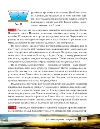 5959	 §12. Випаровування і конденсація
рухаються з різними швидкостями. Найбільш швид-
кі молекули, що знаходяться на межі поверхні ріди-
ни і повітря, долають притягання сусідніх молекул
і залишають рідину (рис. 30). Таким чином, над рі-
диною утворюється її пара.
4	 З’ясуємо, від чого залежить швидкість випаровування рідини.
Виконаємо дослід. Крапнемо на скляну поверхню воду, спирт і рослин-
ну олію. Простежимо, яка з рідин випарується першою. Зауважимо, що
раніше за всіх випарується спирт, потім вода, пізніше — рослинна олія.
Отже, швидкість випаровування залежить від роду рідини.
Ви добре знаєте, що за вітряної погоди білизна сохне швидше, ніж за
відсутності вітру. Це відбувається тому, що вітер відносить молекули, що
вилетіли з рідини, звільняючи місце для інших. Зрозуміло, чому ви дме-
те на рану після того, як її змажуть йодом. Спирт, в якому розчинений
йод, при цьому буде швидше випаровуватися. Таким чином, швидкість
випаровування залежить від руху повітря над поверхнею рідини.
Як ви думаєте, з якої посудини — склянки або тарілки — вода випару-
ється швидше, якщо маса води буде однаковою? Дослід показує, що з та-
рілки. Це пояснюється тим, що площа поверхні води в тарілці більша, ніж
у склянці, отже, більша кількість молекул зможе виявитися на поверхні і,
подолавши сили притягання, вилетіти з неї. Значить, швидкість випаро-
вування залежить від площі поверхні рідини.
Ви, звичайно, помічали, що у спекотний літній день калюжі висихають
швидше, ніж холодною осінню. Очевидно, що з підвищенням температу-
ри швидкість випаровування зростає. І це не дивно, оскільки чим вища
температура рідини, тим більша швидкість руху її молекул і, відповідно,
їхня кінетична енергія. А раз так, то більша кількість молекул здатна по-
долати сили притягання і вийти за межі поверхні рідини. Таким чином,
швидкість випаровування залежить від температури рідини.
5	 З’ясуємо, що відбувається з рідиною в посудині при випаровуван-
ні. Проробимо дослід. Візьмемо термометр, обмотаємо його кінець ганчір-
 
