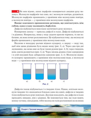 6 Розділ І. Теплові явища
4	 Як вам відомо, запах парфумів поширюється завдяки руху мо-
лекул. Молекули парфумів так само, як і молекули повітря, рухаються.
Молекули парфумів проникають у проміжки між молекулами повітря,
а молекули повітря — у проміжки між молекулами парфумів.
Явище взаємного проникнення речовин, що контактують між
собою, одна в одну називають дифузією.
Дифузія відбувається внаслідок хаотичного руху молекул.
Поширення запаху — приклад дифузії в газах. Дифузія відбувається
і в рідинах. Наприклад, якщо у воду додати краплю чорнила, то ми по-
бачимо, як вона почне розпливатися. Це відбувається тому, що молекули
фарби проникають у проміжки між молекулами води.
Наллємо в мензурку розчин мідного купоросу, а зверху — воду так,
щоб між цими рідинами було видно межу (рис. 2, а). Через два-три дні
зауважимо, що межа вже не буде такою різкою (рис. 2, б); через тиждень
вона зовсім розмиється (рис. 2, в). Через місяць рідина стане однорідною
і в усій посудині буде забарвлена однаково (рис. 2, г). Молекули мідно-
го купоросу проникають у проміжки між молекулами води, а молекули
води — у проміжки між молекулами мідного купоросу.
Дифузія також відбувається і в твердих тілах. Однак, оскільки моле-
кули твердих тіл знаходяться близько одна від одної, дифузія в твердих
тілах відбувається дуже повільно. Досліди показують, що дифузія в газах
проходить швидше, ніж у рідинах. Це пояснюється тим, що гази мають
меншу густину, ніж рідини, тобто молекули газів розташовані на великих
 