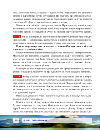 60 Розділ І. Теплові явища
кою, змоченою водою, а краще — одеколоном. Зауважимо, що стовпчик
рідини в термометрі почне опускатися. Це свідчить про зменшення тем-
ператури рідини при випаровуванні. Наприклад, якщо на руку капнути
одеколон або ефір, то рука почне відчувати холод.
Пояснюється цей факт наступним чином. При випаровуванні рідину
залишають молекули, що мають найбільшу енергію, тому внутрішня енер-
гія решти рідини зменшується. Отже, зменшується і температура рідини.
6	 Усі ви спостерігали ввечері після спекотного літнього дня випада-
ння роси. Це — водяна пара, що міститься в повітрі, при охолодженні пере-
творюється в рідину, і крапельки води осідають на листках і на траві.
Процес перетворення речовини з газоподібного стану в рідкий
називають конденсацією.
Процес конденсації відбувається одночасно з процесом випаровування.
Молекули, що вилетіли з рідини і знаходяться над її поверхнею, беруть
участь у хаотичному русі. Вони стикаються з іншими молекулами, в якийсь
момент часу їхні швидкості можуть бути напрямлені до поверхні рідини,
і молекули повертаються в рідину.
Якщо процес випаровування йде швидше, ніж процес конденсації, то маса
рідини в посудині зменшується. Це відбувається, коли посудина відкрита.
7*	 Тепер з’ясуємо, як відбувається випаровування рідини в закри-
тій посудині. Спочатку кількість молекул, які вилітають з рідини, більша,
ніж кількість молекул, які повертаються назад. Через деякий час кіль-
кість молекул, що залишають рідину, дорівнюватиме кількості молекул,
які повертаються назад. У цьому випадку настає динамічна рівновага
між рідиною і парою.
Пару, що перебуває в стані динамічної рівноваги зі своєю рідиною, на-
зивають насиченою парою.
Нехай у  закритій посудині з рідиною знаходиться насичена пара.
Будемо нагрівати цю посудину. Очевидно, що при підвищенні темпера-
тури більша кількість молекул здатна залишити рідину. Тому в почат-
ковий момент часу кількість молекул, що залишають рідину, стане біль-
 