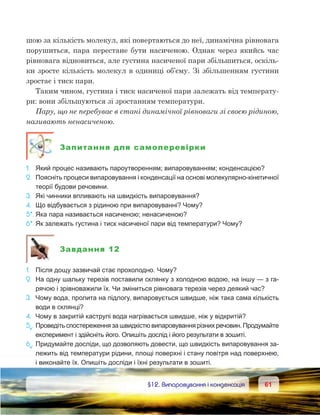 6161	 §12. Випаровування і конденсація
шою за кількість молекул, які повертаються до неї, динамічна рівновага
порушиться, пара перестане бути насиченою. Однак через якийсь час
рівновага відновиться, але густина насиченої пари збільшиться, оскіль-
ки зросте кількість молекул в одиниці об’єму. Зі збільшенням густини
зростає і тиск пари.
Таким чином, густина і тиск насиченої пари залежать від температу-
ри: вони збільшуються зі зростанням температури.
Пару, що не перебуває в стані динамічної рівноваги зі своєю рідиною,
називають ненасиченою.
Запитання для самоперевірки
1.	 Який процес називають пароутворенням; випаровуванням; конденсацією?
2.	 Поясніть процеси випаровування і конденсації на основі молекулярно-кінетичної
теорії будови речовини.
3.	 Які чинники впливають на швидкість випаровування?
4.	 Що відбувається з рідиною при випаровуванні? Чому?
5*.	Яка пара називається насиченою; ненасиченою?
6*.	Як залежать густина і тиск насиченої пари від температури? Чому?
Завдання 12
1.	 Після дощу зазвичай стає прохолодно. Чому?
2.	 На одну шальку терезів поставили склянку з холодною водою, на іншу — з га-
рячою і зрівноважили їх. Чи зміниться рівновага терезів через деякий час?
3.	 Чому вода, пролита на підлогу, випаровується швидше, ніж така сама кількість
води в склянці?
4.	 Чому в закритій каструлі вода нагрівається швидше, ніж у відкритій?
5е
.	Проведіть спостереження за швидкістю випаровування різних речовин. Продумайте
експеримент і здійсніть його. Опишіть дослід і його результати в зошиті.
6е
.	Придумайте досліди, що дозволяють довести, що швидкість випаровування за-
лежить від температури рідини, площі поверхні і стану повітря над поверхнею,
і виконайте їх. Опишіть досліди і їхні результати в зошиті.
 