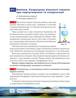 62 Розділ І. Теплові явища
	§13.	 Кипіння. Розрахунок кількості теплоти
при пароутворенні та конденсації
 Який механізм конвекції?
 Які умови плавання тіл?
1	 Розглянемо процес переходу рідини в пару при
кипінні. Наллємо в колбу воду, закріпимо її в штативі
і почнемо нагрівати (рис. 31). Будемо спостерігати за змі-
ною стану води в колбі.
Через деякий час у воді з’являються бульбашки. Ці
бульбашки містять повітря і водяну пару, що утворюєть-
ся при випаровуванні води всередину бульбашок. При
підвищенні температури зростає тиск пари в бульбаш-
ках, і їхні розміри збільшуються. Під дією сили Архімеда
бульбашки починають спливати.
Оскільки вода ще не прогрілася і температура верхніх
шарів води менша, ніж нижніх, пара в бульбашках починає конденсува-
тися. Їхній об’єм зменшується, бульбашки стискаються, і ми чуємо шум.
Коли вода прогріється по всьому об’єму, бульбашки з парою вже змо-
жуть піднятися до поверхні. Досягнувши поверхні рідини, бульбашки ло-
паються, і пара виходить назовні. Рідина кипить. Це відбувається тоді,
коли тиск пари в них дорівнює атмосферному тиску.
Процес пароутворення, що відбувається в усьому об’ємі рідини
за певної температури, називають кипінням.
2	 Температуру, за якої рідина кипить, називають темпера-
турою кипіння.
Температура кипіння рідини залежить від атмосферного тиску. При
підвищенні атмосферного тиску вона збільшується, при зниженні — змен-
шується.
У таблиці 7 представлені значення температури кипіння деяких рідин
за нормального атмосферного тиску.
 