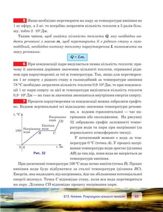 6565	 §13. Кипіння. Розрахунок кількості теплоти
5	 Якщо необхідно перетворити на пару за температури кипіння не
1 кг ефіру, а 5 кг, то потрібно затратити кількість теплоти в 5 разів біль-
шу, тобто 2· 106
Дж.
Таким чином, щоб знайти кількість теплоти Q, яку необхідно на-
дати речовині з масою m, щоб перетворити її з рідкого стану в газо-
подібний, необхідно питому теплоту пароутворення L помножити на
масу речовини:
Q = Lm.
6	 При конденсації пари виділяється певна кількість теплоти; при-
чому її значення дорівнює значенню кількості теплоти, отриманої ріди-
ною при пароутворенні за тої ж температури. Так, якщо для перетворен-
ня 1 кг спирту з рідкого стану в газоподібний за температури кипіння
78 °С необхідно затратити кількість теплоти 0,9·106
Дж, то при конденса-
ції 1 кг пари спирту за цієї ж температури виділиться кількість теплоти
0,9· 106
 Дж — на таке ж значення зменшиться внутрішня енергія спирту.
7	 Процеси пароутворення та конденсації можна зобразити графіч-
но. Вздовж вертикальної осі відкладемо значення температури речови-
ни, а  вздовж горизонтальної — час на-
грівання або охолодження.  На рисунку
32 зображено графік залежності темпе-
ратури води та пари при нагріванні (за
нормального атмосферного тиску).
У початковий момент є вода за тем-
ператури 0 ºС (точка А). У процесі нагрі-
вання температура води зростає (ділянка
AB) до тих пір, поки вода не нагріється до
температури кипіння.
При досягненні температури 100 ºС вода почне кипіти (точка B). Процес  
кипіння води буде відбуватися за сталої температури (ділянка BC).
Енергія, яка надходить від нагрівника, йде на збільшення потенціаль­ної
енергії молекул. Точка С відповідає стану, коли вся вода перетвориться
на пару. Ділянка CD відповідає процесу нагрівання пари.
 