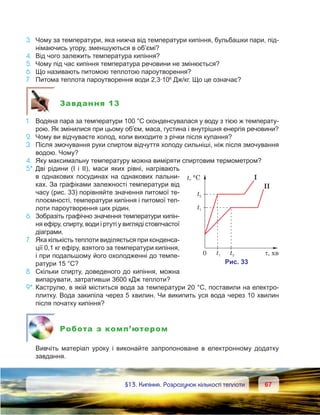 6767	 §13. Кипіння. Розрахунок кількості теплоти
3.	 Чому за температури, яка нижча від температури кипіння, бульбашки пари, під-
німаючись угору, зменшуються в об’ємі?
4.	 Від чого залежить температура кипіння?
5.	 Чому під час кипіння температура речовини не змінюється?
6.	 Що називають питомою теплотою пароутворення?
7.	 Питома теплота пароутворення води 2,3·106
Дж/кг. Що це означає?
Завдання 13
1.	 Водяна пара за температури 100 °С сконденсувалася у воду з тією ж температу-
рою. Як змінилися при цьому об’єм, маса, густина і внутрішня енергія речовини?
2.	 Чому ви відчуваєте холод, коли виходите з річки після купання?
3.	 Після змочування руки спиртом відчуття холоду сильніші, ніж після змочування
водою. Чому?
4.	 Яку максимальну температуру можна виміряти спиртовим термометром?
5*.	Дві рідини (І і ІІ), маси яких рівні, нагрівають
в однакових посудинах на однакових пальни-
ках. За графіками залежності температури від
часу (рис. 33) порівняйте значення питомої те-
плоємності, температури кипіння і питомої теп­
лоти пароутворення цих рідин.
6.	 Зобразіть графічно значення температури кипін-
ня ефіру, спирту, води і ртуті у вигляді стовпчастої
діаграми.
7.	 Яка кількість теплоти виділяється при конденса-
ції 0,1 кг ефіру, взятого за температури кипіння,
і при подальшому його охолодженні до темпе-
ратури 15 °С?
8.	 Скільки спирту, доведеного до кипіння, можна
випарувати, затративши 3600 кДж теплоти?
9*.	Каструлю, в якій міститься вода за температури 20 °С, поставили на електро-
плитку. Вода закипіла через 5 хвилин. Чи википить уся вода через 10 хвилин
після початку кипіння?
Робота з комп’ютером
	 Вивчіть матеріал уроку і виконайте запропоноване в  електронному додатку
завдання.
 
