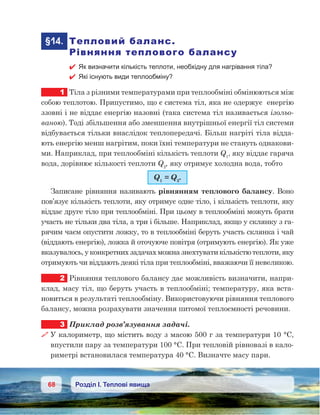 68 Розділ І. Теплові явища
	§14.	 Тепловий баланс.
Рівняння теплового балансу
 Як визначити кількість теплоти, необхідну для нагрівання тіла?
 Які існують види теплообміну?
1	 Тіла з різними температурами при теплообміні обмінюються між
собою теплотою. Припустимо, що є система тіл, яка не одержує  енергію
ззовні і не віддає енергію назовні (така система тіл називається ізольо-
ваною). Тоді збільшення або зменшення внутрішньої енергії тіл системи
відбувається тільки внаслідок теплопередачі. Більш нагріті тіла відда-
ють енергію менш нагрітим, поки їхні температури не стануть однакови-
ми. Наприклад, при теплообміні кількість теплоти Q1
, яку віддає гаряча
вода, дорівнює кількості теплоти Q2
, яку отримує холодна вода, тобто
Q1
 = Q2
.
Записане рівняння називають рівнянням теплового балансу. Воно
пов’язує кількість теплоти, яку отримує одне тіло, і кількість теплоти, яку
віддає друге тіло при теплообміні. При цьому в теплообміні можуть брати
участь не тільки два тіла, а три і більше. Наприклад, якщо у склянку з га-
рячим чаєм опустити ложку, то в теплообміні беруть участь склянка і чай
(віддають енергію), ложка й оточуюче повітря (отримують енергію). Як уже
вказувалось, у конкретних задачах можна знехтувати кількістю теплоти, яку
отримують чи віддають деякі тіла при теплообміні, вважаючи її невеликою.
2	 Рівняння теплового балансу дає можливість визначити, напри-
клад, масу тіл, що беруть участь в теплообміні; температуру, яка вста-
новиться в результаті теплообміну. Використовуючи рівняння теплового
балансу, можна розрахувати значення питомої теплоємності речовини.
3	 Приклад розв’язування задачі.
 У калориметр, що містить воду з масою 500 г за температури 10 °С,
впустили пару за температури 100 °С. При тепловій рівновазі в кало-
риметрі встановилася температура 40 °С. Визначте масу пари.
 