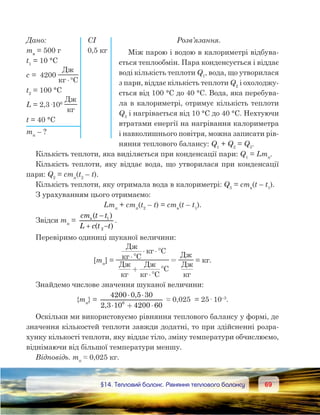 6969	 §14. Тепловий баланс. Рівняння теплового балансу
Розв’язання.
Між парою і водою в калориметрі відбува-
ється теплообмін. Пара конденсується і віддає
воді кількість теплоти Q1
, вода, що утворилася
з пари, віддає кількість теплоти Q2
і охолоджу-
ється від 100 °С до 40 °С. Вода, яка перебува-
ла в калориметрі, отримує кількість теплоти
Q3
і нагрівається від 10 °С до 40 °С. Нехтуючи
втратами енергії на нагрівання калориметра
і навколишнього повітря, можна записати рів-
няння теплового балансу: Q1
 + Q2
 = Q3
.
Кількість теплоти, яка виділяється при конденсації пари: Q1
 = Lmп
.
Кількість теплоти, яку віддає вода, що утворилася при конденсації
пари: Q2
 = cmп
(t2
 – t).
Кількість теплоти, яку отримала вода в калориметрі: Q3
 = cmв
(t – t1
).
З урахуванням цього отримаємо:
Lmп
 + cmп
(t2
 – t) = cmв
(t – t1
).
Звідси mп
=
cm t t
L c t t
B
( )
( )
−
+ −
1
2
.
Перевіримо одиниці шуканої величини:
[mп
] =
Д
C
C
Д Д
C
C
Д
Д
⋅°
⋅ ⋅ °
+
⋅°
°
= = кг.
Знайдемо числове значення шуканої величини:
{mп
} =
4200 0,5 30
2,3 10 4200 606
× ×
× + ×
≈ 0,025  = 25· 10–3
.
Оскільки ми використовуємо рівняння теплового балансу у формі, де
значення кількостей теплоти завжди додатні, то при здійсненні розра-
хунку кількості теплоти, яку віддає тіло, зміну температури обчислюємо,
віднімаючи від більшої температури меншу.
Відповідь. mп
 ≈ 0,025 кг.
Дано:	 СІ
mв
 = 500 г	 0,5 кг
t1
 = 10 °С
c =  4200 
Д
C⋅°
t2
 = 100 °С
L = 2,3·106
 
Д
t = 40 °С
mп
 – ?
 