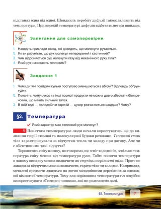 77	 §2. Температура
відстанях одна від одної. Швидкість перебігу дифузії також залежить від
температури. При високій температурі дифузія відбуватиметься швидше.
Запитання для самоперевірки
1.	 Наведіть приклади явищ, які доводять, що молекули рухаються.
2.	 Як ви розумієте, що рух молекул неперервний і хаотичний?
3.	 Чим відрізняється рух молекули газу від механічного руху тіла?
4.	 Який рух називають тепловим?
Завдання 1
1.	 Чому дитячі повітряні кульки поступово зменшуються в об’ємі? Відповідь обґрун-
туйте.
2.	 Поясніть, чому цукор та інші пористі продукти не можна довго зберігати біля ре-
човин, що мають сильний запах.
3.	 В якій воді — холодній чи гарячій — цукор розчиняється швидше? Чому?
	§2.	 Температура
 Який характер має тепловий рух молекул?
1	 Поняттям «температура» люди почали користуватись ще до ви-
знання теорії атомної та молекулярної будови речовини. Тепловий стан
тіла характеризували за відчуттям тепла чи холоду при дотику. Але чи
є об’єктивними такі відчуття?
Торкаючись снігу взимку, ми говоримо, що «сніг холодний», оскільки тем-
пература снігу менша від температури руки. Тобто поняття температури
в даному випадку можна визначити як ступінь нагрітості тіла. Проте не
завжди за відчуттям можна визначити, гаряче тіло чи холодне. Наприклад,
металеві предмети здаються на дотик холоднішими дерев’яних за однако-
вої кімнатної температури. Тому для порівняння температури тіл потрібно
використовувати об’єктивні чинники, які ми розглянемо далі.
 