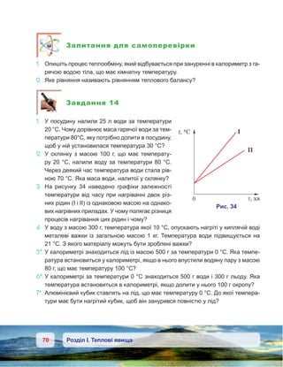 70 Розділ І. Теплові явища
Запитання для самоперевірки
1.	 Опишіть процес теплообміну, який відбувається при зануренні в калориметр з га-
рячою водою тіла, що має кімнатну температуру.
2.	 Яке рівняння називають рівнянням теплового балансу?
Завдання 14
1.	 У посудину налили 25 л води за температури
20 °С. Чому дорівнює маса гарячої води за тем-
ператури 80°С, яку потрібно долити в посудину,
щоб у ній установилася температура 30 °С?
2.	 У склянку з масою 100 г, що має температу-
ру 20 °С, налили воду за температури 80 °С.
Через деякий час температура води стала рів-
ною 70 °С. Яка маса води, налитої у склянку?
3.	 На рисунку 34 наведено графіки залежності
температури від часу при нагріванні двох різ-
них рідин (І і ІІ) із однаковою масою на однако-
вих нагрівних приладах. У чому полягає різниця
процесів нагрівання цих рідин і чому?
4.	 У воду з масою 300 г, температура якої 10 °С, опускають нагріті у киплячій воді
металеві важки із загальною масою 1 кг. Температура води підвищується на
21 °С. З якого матеріалу можуть бути зроблені важки?
5*.	У калориметрі знаходиться лід із масою 500 г за температури 0 °С. Яка темпе-
ратура встановиться у калориметрі, якщо в нього впустили водяну пару з масою
80 г, що має температуру 100 °С?
6*.	У калориметрі за температури 0 °С знаходиться 500 г води і 300 г льоду. Яка
температура встановиться в калориметрі, якщо долити у нього 100 г окропу?
7*.	Алюмінієвий кубик ставлять на лід, що має температуру 0 °С. До якої темпера-
тури має бути нагрітий кубик, щоб він занурився повністю у лід?
 