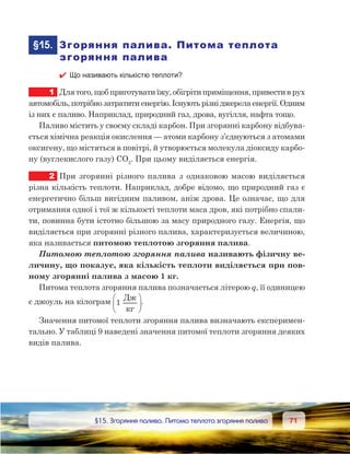 7171	 §15. Згоряння палива. Питома теплота згоряння палива
	§15.	 Згоряння палива. Питома теплота
згоряння палива
 Що називають кількістю теплоти?
1	 Для того, щоб приготувати їжу, обігріти приміщення, привести в рух
автомобіль,потрібнозатратитиенергію.Існуютьрізніджерелаенергії.Одним
із них є паливо. Наприклад, природний газ, дрова, вугілля, нафта тощо.
Паливо містить у своєму складі карбон. При згорянні карбону відбува-
ється хімічна реакція окислення — атоми карбону з’єднуються з атомами
оксигену, що містяться в повітрі, й утворюється молекула діоксиду карбо-
ну (вуглекислого газу) CO2
. При цьому виділяється енергія.
2	 При згорянні різного палива з однаковою масою виділяється
різна кількість теплоти. Наприклад, добре відомо, що природний газ є
енергетично більш вигідним паливом, аніж дрова. Це означає, що для
отримання одної і тої ж кількості теплоти маса дров, які потрібно спали-
ти, повинна бути істотно більшою за масу природного газу. Енергія, що
виділяється при згорянні різного палива, характеризується величиною,
яка називається питомою теплотою згоряння палива.
Питомою теплотою згоряння палива називають фізичну ве-
личину, що показує, яка кількість теплоти виділяється при пов-
ному згорянні палива з масою 1 кг.
Питома теплота згоряння палива позначається літерою q, її одиницею
є джоуль на кілограм 1
Д




.
Значення питомої теплоти згоряння палива визначають експеримен-
тально. У таблиці 9 наведені значення питомої теплоти згоряння деяких
видів палива.
 