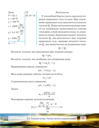 7373	 §15. Згоряння палива. Питома теплота згоряння палива
Розв’язання.
У теплообміні беруть участь продукти зго-
ряння природного газу та вода. При спалю-
ванні природного газу виділяється кількість
теплоти Q1
. Якщо знехтувати втратами енер-
гії на нагрівання навколишнього повітря
і посудини, в якій знаходиться вода, то, відпо-
відно до закону збереження енергії, кількість
теплоти Q1
, яка виділяється при згорянні
природного газу, дорівнює кількості тепло-
ти Q2
, яка витрачається на нагрівання води:
Q1
 = Q2
.
Кількість теплоти, яка виділяється при згорянні палива:
Q1
 = qm1
.
Кількість теплоти, яка необхідна для нагрівання води:
Q2
 = cm2
(t2
– t1
).
Прирівнявши вирази, отримаємо:
qm1
 = cm2
(t2
– t1
).
Маса води дорівнює добутку густини на її об’єм:
m2
 = rV.
З урахуванням цього отримаємо:
qm1
 = crV(t2
– t1
).
Звідси
m
c V t t
q
1
2 1
=
−ρ ( )
.
Перевіримо одиниці шуканої величини:
[m1
] =1
3
3Д
C
C
Д
[ ]= ⋅°
⋅ ⋅ ⋅°
= кг.
Дано:	 СІ
V = 22 л	 22·10–3
м3
t1
 = 20 °С
t2
 = 100 °С
c =  4200 
Д
C⋅°
q = 4,4·107
 
Д
r = 1000  3
m1
— ?
 