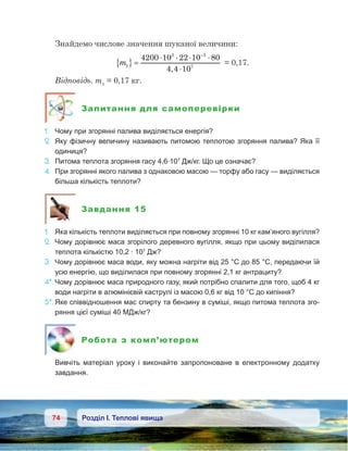 74 Розділ І. Теплові явища
Знайдемо числове значення шуканої величини:
m1
3 3
7
4200 10 22 10 80
4 4 10
{ } =
⋅ ⋅ ⋅ ⋅
⋅
−
,
= 0,17.
Відповідь. m1
 = 0,17 кг.
Запитання для самоперевірки
1.	 Чому при згорянні палива виділяється енергія?
2.	 Яку фізичну величину називають питомою теплотою згоряння палива? Яка її
одиниця?
3.	 Питома теплота згоряння гасу 4,6·107
Дж/кг. Що це означає?
4.	 При згорянні якого палива з однаковою масою — торфу або гасу — виділяється
більша кількість теплоти?
Завдання 15
1.	 Яка кількість теплоти виділяється при повному згорянні 10 кг кам’яного вугілля?
2.	 Чому дорівнює маса згорілого деревного вугілля, якщо при цьому виділилася
теплота кількістю 10,2 · 107
 Дж?
3.	 Чому дорівнює маса води, яку можна нагріти від 25 °С до 85 °С, передаючи їй
усю енергію, що виділилася при повному згорянні 2,1 кг антрациту?
4*.	Чому дорівнює маса природного газу, який потрібно спалити для того, щоб 4 кг
води нагріти в алюмінієвій каструлі із масою 0,6 кг від 10 °С до кипіння?
5*.	Яке співвідношення мас спирту та бензину в суміші, якщо питома теплота зго-
ряння цієї суміші 40 МДж/кг?
Робота з комп’ютером
	 Вивчіть матеріал уроку і  виконайте запропоноване в  електронному додатку
завдання.
 