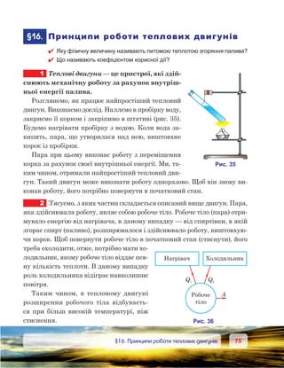 7575	 §16. Принципи роботи теплових двигунів
	§16.	 Принципи роботи теплових двигунів
 Яку фізичну величину називають питомою теплотою згоряння палива?
 Що називають коефіцієнтом корисної дії?
1	 Теплові двигуни — це пристрої, які здій-
снюють механічну роботу за рахунок внутріш-
ньої енергії палива.
Розглянемо, як працює найпростіший тепловий
двигун. Виконаємо дослід. Наллємо в пробірку воду,
закриємо її корком і закріпимо в штативі (рис. 35).
Будемо нагрівати пробірку з водою. Коли вода за-
кипить, пара, що утворилася над нею, виштовхне
корок із пробірки.
Пара при цьому виконає роботу з переміщення
корка за рахунок своєї внутрішньої енергії. Ми, та-
ким чином, отримали найпростіший тепловий дви-
гун. Такий двигун може виконати роботу одноразово. Щоб він знову ви-
конав роботу, його потрібно повернути в початковий стан.
2	 З’ясуємо, з яких частин складається описаний вище двигун. Пара,
яка здійснювала роботу, являє собою робоче тіло. Робоче тіло (пара) отри-
мувало енергію від нагрівача, в даному випадку — від спиртівки, в якій
згорає спирт (паливо), розширювалося і здійснювало роботу, виштовхую-
чи корок. Щоб повернути робоче тіло в початковий стан (стиснути), його
треба охолодити, отже, потрібно мати хо-
лодильник, якому робоче тіло віддає пев-
ну кількість теплоти. В даному випадку
роль холодильника відіграє навколишнє
повітря.
Таким чином, в  тепловому двигуні
розширення робочого тіла відбуваєть-
ся при більш високій температурі, ніж
стиснення.
 
