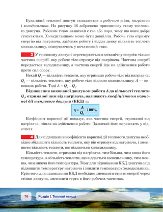 76 Розділ І. Теплові явища
Будь-який теплової двигун складається з робочого тіла, нагрівача
і холодильника. На рисунку 36 зображено принципову схему теплово-
го двигуна. Робочим тілом зазвичай є газ або пара, тому що вони добре
стискаються. Холодильником може бути довкілля. Робоче тіло отримує
енергію від нагрівача, здійснює роботу і віддає деяку кількість теплоти
холодильнику, повертаючись у початковий стан.
3	 У тепловому двигуні перетворюється в механічну енергію тільки
частина енергії, яку робоче тіло отримує від нагрівача. Частина енергії
передається холодильнику, а частина енергії йде на здійснення роботи
проти сил опору.
Нехай Q1
— кількість теплоти, яку отримало робоче тіло від нагрівача;
Q2
— кількість теплоти, яку робоче тіло віддало холодильнику; А — ви-
конана робота. Тоді А = Q1
– Q2
.
Відношення виконаної двигуном роботи А до кількості теплоти
Q1
, отриманої ним від нагрівача, називають коефіцієнтом корис-
ної дії теплового двигуна (ККД) η:
ηη == ⋅⋅
A
Q1
100%.
Коефіцієнт корисної дії показує, яка частина енергії, отриманої від
нагрівача, пішла на здійснення роботи. Зазвичай його виражають у від-
сотках.
4	 Для підвищення коефіцієнта корисної дії теплового двигуна необ-
хідно збільшити кількість теплоти, яку він отримує від нагрівача, і змен-
шити кількість теплоти, що віддається холодильнику.
Кількість теплоти, отримана від нагрівача, тим більша, чим вища його
температура, а кількість теплоти, що віддається холодильнику, тим мен-
ша, чим нижча його температура. Тому для підвищення ККД двигуна слід
підвищити температуру нагрівача і знизити температуру холодильника.
Крім того, для підвищення ККД необхідно зменшити втрати енергії через
стінки двигуна, зменшити тертя в його робочих частинах.
 