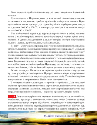 7979	 §17. Двигун внутрішнього згоряння
Коли поршень прийде в нижню мертву точку, закриється і впускний
клапан.
II такт — стиск. Поршень рухається з нижньої точки вгору, клапани
залишаються закритими, і робоча суміш або повітря стискається. В ре-
зультаті стиснення температура горючої суміші в карбюраторних двигу-
нах досягає 300 ºС – 350 ºС, а температура повітря в дизельних двигу-
нах — 500 ºС  – 600 °С.
При наближенні поршня до верхньої мертвої точки в свічці запалю-
вання 7 карбюраторного двигуна проскакує іскра, і горюча суміш запа-
люється. У дизельних двигунах у сильно нагріте повітря впорскується
паливо, і суміш, що утворилася, самозаймається.
III такт — робочий хід. При згорянні горючої суміші виділяється велика
кількість теплоти, різко підвищуються тиск і температура газу. Оскільки
цей процес здійснюється дуже швидко, то можна вважати, що зміна тиску
і температури газу відбувається при сталому об’ємі. Потім газ розширю-
ється: його об’єм збільшується, а тиск зменшується за незмінної темпера-
тури. Розширюючись, газ штовхає поршень і з’єднаний з ним колінчастий
вал, здійснюючи механічну роботу. При цьому газ охолоджується, оскіль-
ки частина його внутрішньої енергії перетворюється в механічну енергію.
IV такт — випуск. Після того, як поршень прийде в нижню мертву точ-
ку, тиск у циліндрі зменшується. При русі поршня вгору відкривається
клапан 6, і починається випуск відпрацьованих газів. У кінці четвертого
такту клапан 6 закривається. Потім цикл повторюється.
З чотирьох тактів тільки один — третій — є робочим. Для того, щоб
поршень проходив нижню і верхню мертві точки, на колінчастий вал на-
саджують масивний маховик 8. Завдяки його інертності колінчастий вал
відразу не припиняє обертання, і поршень проходить мертві точки.
4	 Двигуни внутрішнього згоряння використовують в автомобілях,
комбайнах, тракторах, тепловозах, теплоходах тощо. Зазвичай двигун
складається з чотирьох (рис. 39) або восьми циліндрів. У чотирициліндро-
вому двигуні в кожному з циліндрів почергово здійснюється робочий хід,
і колінчастий вал увесь час отримує енергію від одного з поршнів, тому
 