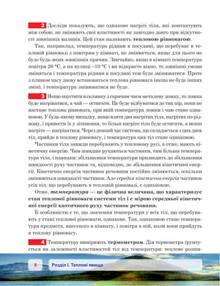 8 Розділ І. Теплові явища
2	 Досліди показують, що однаково нагріті тіла, які контактують
між собою, не змінюють свої властивості як завгодно довго при відсутно-
сті зовнішніх впливів. Цей стан називають тепловою рівновагою.
Так, наприклад, температура рідини в посудині, що перебуває в те-
пловій рівновазі з повітрям у кімнаті, не змінюється, якщо для цього не
буде будь-яких зовнішніх причин. Звичайно, якщо в кімнаті температура
повітря 20 °C, а на вулиці –10 °C і ви відкриєте вікно, то зовнішні умови
зміняться і температура рідини в посудині теж буде змінюватися. Проте
з плином часу знову встановиться теплова рівновага (якщо не буде інших
змін), і температура змінюватися не буде.
3	 Якщо опустити в склянку з гарячим чаєм металеву ложку, то ложка
буде нагріватися, а чай — остигати. Це буде відбуватися до тих пір, поки не
настане теплова рівновага, при якій температура ложки і чаю стане одна-
ковою. У будь-якому випадку, якщо взяти два нагрітих тіла, нагрітих по-різ-
ному, і привести їх у зіткнення, то більш нагріте тіло буде остигати, а менш
нагріте — нагріватися. Через деякий час система, що складається з цих двох
тіл, прийде в теплову рівновагу, і температура цих тіл стане однаковою.
Частинки тіла завжди перебувають у тепловому русі, а отже, мають кі-
нетичну енергію. Чим швидше рухаються частинки, тим більша темпера-
тура тіла, і навпаки: збільшення температури призводить до збільшення
швидкості руху частинок та, відповідно, до збільшення кінетичної енер-
гії. Кінетична енергія частинок речовини постійно змінюється, оскільки
змінюються швидкості частинок. Але середня кінетична енергія частинок
усіх тіл, що перебувають в тепловій рівновазі, є однаковою.
Отже, температура — це фізична величина, що характеризує
стан теплової рівноваги системи тіл і є мірою середньої кінетич-
ної енергії хаотичного руху частинок речовини.
Її особливістю є те, що значення температури у всіх тіл, що перебува-
ють у стані теплової рівноваги, однакове. Так, однаковою стане темпера-
тура предмета, внесеного в кімнату, і повітря в ній, коли вони прийдуть
в теплову рівновагу.
4	 Температуру вимірюють термометром. Дія термометра ґрунту-
ється на залежності властивостей тіл від температури: теплове розши-
 