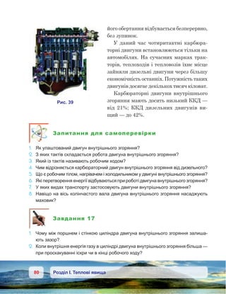 80 Розділ І. Теплові явища
його обертання відбувається безперервно,
без зупинок.
У даний час чотиритактні карбюра-
торні двигуни встановлюються тільки на
автомобілях. На сучасних марках трак-
торів, теплоходів і тепловозів їхнє місце
зайняли дизельні двигуни через більшу
економічність останніх. Потужність таких
двигунів досягає декількох тисяч кіловат.
Карбюраторні двигуни внутрішнього
згоряння мають досить низький ККД —
від 21%; ККД дизельних двигунів ви-
щий — до 42%.
Запитання для самоперевірки
1.	 Як улаштований двигун внутрішнього згоряння?
2.	 З яких тактів складається робота двигуна внутрішнього згоряння?
3.	 Який із тактів називають робочим ходом?
4.	 Чим відрізняється карбюраторний двигун внутрішнього згоряння від дизельного?
5.	 Що є робочим тілом, нагрівачем і холодильником у двигуні внутрішнього згоряння?
6.	 Які перетворення енергії відбуваються при роботі двигуна внутрішнього згоряння?
7.	 У яких видах транспорту застосовують двигуни внутрішнього згоряння?
8.	 Навіщо на вісь колінчастого вала двигуна внутрішнього згоряння насаджують
маховик?
Завдання 17
1.	 Чому між поршнем і стінкою циліндра двигуна внутрішнього згоряння залиша-
ють зазор?
2.	 Коли внутрішня енергія газу в циліндрі двигуна внутрішнього згоряння більша —
при проскакуванні іскри чи в кінці робочого ходу?
 
