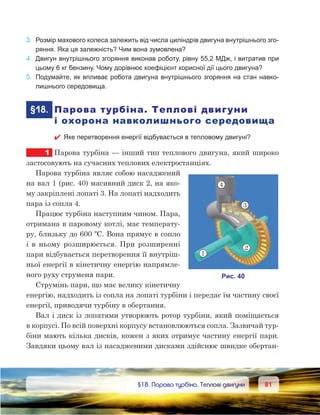 8181	 §18. Парова турбіна. Теплові двигуни
3.	 Розмір махового колеса залежить від числа циліндрів двигуна внутрішнього зго-
ряння. Яка ця залежність? Чим вона зумовлена?
4.	 Двигун внутрішнього згоряння виконав роботу, рівну 55,2 МДж, і витратив при
цьому 6 кг бензину. Чому дорівнює коефіцієнт корисної дії цього двигуна?
5.	 Подумайте, як впливає робота двигуна внутрішнього згоряння на стан навко-
лишнього середовища.
	§18.	 Парова турбіна. Теплові двигуни
і охорона навколишнього середовища
 Яке перетворення енергії відбувається в тепловому двигуні?
1	 Парова турбіна — інший тип теплового двигуна, який широко
застосовують на сучасних теплових електростанціях.
Парова турбіна являє собою насаджений
на вал 1 (рис. 40) масивний диск 2, на яко-
му закріплені лопаті 3. На лопаті надходить
пара із сопла 4.
Працює турбіна наступним чином. Пара,
отримана в паровому котлі, має температу-
ру, близьку до 600 ºС. Вона прямує в сопло
і  в  ньому розширюється. При розширенні
пари відбувається перетворення її внутріш-
ньої енергії в кінетичну енергію напрямле-
ного руху струменя пари.
Струмінь пари, що має велику кінетичну
енергію, надходить із сопла на лопаті турбіни і передає їм частину своєї
енергії, приводячи турбіну в обертання.
Вал і диск із лопатями утворюють ротор турбіни, який поміщається
в корпусі. По всій поверхні корпусу встановлюються сопла. Зазвичай тур-
біни мають кілька дисків, кожен з яких отримує частину енергії пари.
Завдяки цьому вал із насадженими дисками здійснює швидке обертан-
 