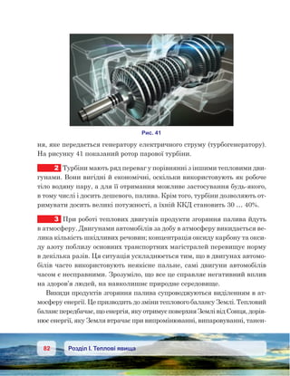 82 Розділ І. Теплові явища
ня, яке передається генератору електричного струму (турбогенератору).
На рисунку 41 показаний ротор парової турбіни.
2	 Турбіни мають ряд переваг у порівнянні з іншими тепловими дви-
гунами. Вони вигідні й економічні, оскільки використовують як робоче
тіло водяну пару, а для її отримання можливе застосування будь-якого,
в тому числі і досить дешевого, палива. Крім того, турбіни дозволяють от-
римувати досить великі потужності, а їхній ККД становить 30 … 40%.
3	 При роботі теплових двигунів продукти згоряння палива йдуть
в атмосферу. Двигунами автомобілів за добу в атмосферу викидається ве-
лика кількість шкідливих речовин; концентрація оксиду карбону та окси-
ду азоту поблизу основних транспортних магістралей перевищує норму
в декілька разів. Ця ситуація ускладнюється тим, що в двигунах автомо-
білів часто використовують неякісне пальне, самі двигуни автомобілів
часом є несправними. Зрозуміло, що все це справляє негативний вплив
на здоров’я людей, на навколишнє природне середовище.
Викиди продуктів згоряння палива супроводжуються виділенням в ат-
мосферу енергії. Це призводить до зміни теплового балансу Землі. Тепловий
баланс передбачає, що енергія, яку отримує поверхня Землі від Сонця, дорів-
нює енергії, яку Земля втрачає при випромінюванні, випаровуванні, танен-
 