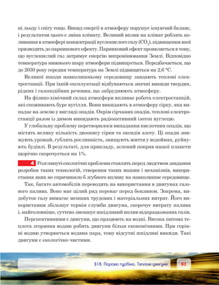 8383	 §18. Парова турбіна. Теплові двигуни
ні льоду і снігу тощо. Викид енергії в атмосферу порушує існуючий баланс,
і результатом цього є зміна клімату. Великий вплив на клімат роблять ко-
ливання в атмосфері концентрації вуглекислого газу (СО2
), підвищення якої
призводить до парникового ефекту. Парниковий ефект проявляється в тому,
що вуглекислий газ затримує енергію випромінювання Землі. Відповідно
температура нижнього шару атмосфери підвищується. Передбачається, що
до 2030 року середня температура на Землі підвищиться на 2,6 °С.
Великої шкоди навколишньому середовищу завдають теплові елек-
тростанції. При їхній експлуатації відбуваються значні викиди твердих,
рідких і газоподібних речовин, що забруднюють атмосферу.
На фізико-хімічний склад атмосфери впливає робота електростанцій,
які споживають буре вугілля. Вони викидають в атмосферу сірку, яка ви-
падає на землю у вигляді опадів. Окрім сірчаних опадів, теплові електро-
станції разом із димом викидають радіоактивний ізотоп вуглецю.
У глобальну проблему перетворилося випадання кислотних опадів, що
містять велику кількість двоокису сірки та оксидів азоту. Ці опади зни-
жують урожай, гублять рослинність, знищують життя у водоймах, руйну-
ють будівлі. В результаті, для прикладу, зелений покрив нашої планети
щорічно скорочується на 1%.
4	 Розглянуті екологічні проблеми ставлять перед людством завдання
розробки таких технологій, створення таких машин і механізмів, викори-
стання яких не спричиняло б згубного впливу на навколишнє середовище.
Так, багато автомобілів переводять на використання в двигунах газо-
вого палива. Воно має цілий ряд переваг перед бензином. Зокрема, ви-
добуток газу вимагає менших трудових і матеріальних витрат. Його ви-
користання збільшує термін служби двигуна, скорочує витрату палива
і, найголовніше, суттєво зменшує шкідливий вплив відпрацьованих газів.
Перспективними є двигуни, що працюють на водні. Висока питома те-
плота згоряння водню робить двигуни більш економічними. При горін-
ні водню утворюється водяна пара, тому відсутні шкідливі викиди. Такі
двигуни є екологічно чистими.
 