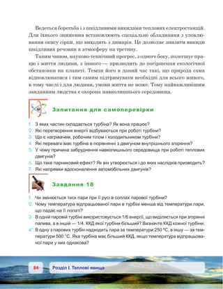 84 Розділ І. Теплові явища
Ведеться боротьба і з шкідливими викидами теплових електростанцій.
Для їхнього зниження встановлюють спеціальне обладнання з уловлю-
вання окису сірки, що виходить з димарів. Це дозволяє знизити викиди
шкідливих речовин в атмосферу на третину.
Таким чином, науково-технічний прогрес, з одного боку, полегшує пра-
цю і життя людини, з іншого — призводить до погіршення екологічної
обстановки на планеті. Темпи його в даний час такі, що природа сама
відновлюватися і тим самим підтримувати необхідні для всього живого,
в тому числі і для людини, умови життя не може. Тому найважливішим
завданням людства є охорона навколишнього середовища.
Запитання для самоперевірки
1.	 З яких частин складається турбіна? Як вона працює?
2. 	Які перетворення енергії відбуваються при роботі турбіни?
3.	 Що є нагрівачем, робочим тілом і холодильником турбіни?
4.	 Які переваги має турбіна в порівнянні з двигуном внутрішнього згоряння?
5.	 У чому причина забруднення навколишнього середовища при роботі теплових
двигунів?
6.	 Що таке парниковий ефект? Як він утворюється і до яких наслідків призводить?
7.	 Які напрямки вдосконалення автомобільних двигунів?
Завдання 18
1.	 Чи змінюється тиск пари при її русі в соплах парової турбіни?
2.	 Чому температура відпрацьованої пари в турбіні менша від температури пари,
що падає на її лопаті?
3.	 В одній паровій турбіні використовується 1/6 енергії, що виділяється при згорянні
палива, а в іншій — 1/4. ККД якої турбіни більший? Визначте ККД кожної турбіни.
4*.	В одну з парових турбін надходить пара за температури 250 ºС, в іншу — за тем-
ператури 500 °С. Яка турбіна має більший ККД, якщо температура відпрацьова-
ної пари у них однакова?
 