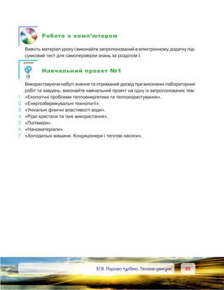 8585	 §18. Парова турбіна. Теплові двигуни
Робота з комп’ютером
	 Вивчіть матеріал уроку і виконайте запропонований в електронному додатку під-
сумковий тест для самоперевірки знань за розділом І.
Навчальний проект №1
	 Використовуючи набуті знання та отриманий досвід при виконанні лабораторних
робіт та завдань, виконайте навчальний проект на одну із запропонованих тем:
1. 	 «Екологічні проблеми теплоенергетики та теплокористування».
2. 	«Енергозбережувальні технології».
3. 	«Унікальні фізичні властивості води».
4.	 «Рідкі кристали та їхнє використання».
5.	 «Полімери».
6.	 «Наноматеріали».
7.	 «Холодильні машини. Кондиціонери і теплові насоси».
 