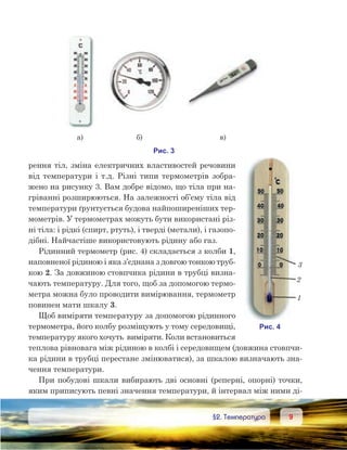 99	 §2. Температура
рення тіл, зміна електричних властивостей речовини
від температури і т.д. Різні типи термометрів зобра-
жено на рисунку 3. Вам добре відомо, що тіла при на-
гріванні розширюються. На залежності об’єму тіла від
температури ґрунтується будова найпоширеніших тер-
мометрів. У термометрах можуть бути використані різ-
ні тіла: і рідкі (спирт, ртуть), і тверді (метали), і газопо-
дібні. Найчастіше використовують рідину або газ.
Рідинний термометр (рис. 4) складається з колби 1,
наповненої рідиною і яка з’єднана з довгою тонкою труб-
кою 2. За довжиною стовпчика рідини в трубці визна-
чають температуру. Для того, щоб за допомогою термо-
метра можна було проводити вимірювання, термометр
повинен мати шкалу 3.
Щоб виміряти температуру за допомогою рідинного
термометра, його колбу розміщують у тому середовищі,
температуру якого хочуть  виміряти. Коли встановиться
теплова рівновага між рідиною в колбі і середовищем (довжина стовпчи-
ка рідини в трубці перестане змінюватися), за шкалою визначають зна-
чення температури.
При побудові шкали вибирають дві основні (реперні, опорні) точки,
яким приписують певні значення температури, й інтервал між ними ді-
 