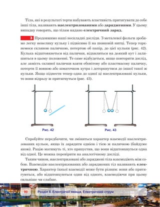 90 Розділ ІІ. Електричні явища. Електричний струм
Тіла, які в результаті тертя набувають властивість притягувати до себе
інші тіла, називають наелектризованими або зарядженими. У цьому
випадку говорять, що тілам надано електричний заряд.
3	 Продовжимо наші нескладні досліди. З металевої фольги зроби-
мо легку невелику кульку і підвісимо її на шовковій нитці. Тепер торк-
немося скляною паличкою, потертою об папір, до цієї кульки (рис. 42).
Кулька відштовхнеться від палички, відхилиться на деякий кут і зали-
шиться в цьому положенні. Те саме відбудеться, якщо повторити дослід,
але замість скляної палички взяти ебонітову або пластмасову паличку,
потерти її вовною або шматочком хутра і доторкнутися до іншої такої ж
кульки. Якщо піднести тепер одна до одної ці наелектризовані кульки,
то вони відразу ж притягнуться (рис. 43).
Спробуйте передбачити, чи зміниться характер взаємодії наелектри-
зованих кульок, якщо їх зарядити однією і тією ж паличкою (байдуже
якою). Рацію матимуть ті, хто припустив, що вони відштовхнуться одна
від одної. Це можна перевірити на аналогічному досліді.
Таким чином, наелектризовані або заряджені тіла взаємодіють між со-
бою. Взаємодію наелектризованих або заряджених тіл називають елек-
тричною. Характер їхньої взаємодії може бути різним: вони або притя-
гуються, або відштовхуються один від одного, взаємодіючи при цьому
сильніше чи слабше.
 