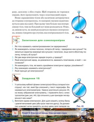 92 Розділ ІІ. Електричні явища. Електричний струм
раву, засклену з обох сторін. Щоб стержень не торкався
оправи, його пропускають через пластмасовий корок.
Якщо зарядженим тілом або паличкою доторкнутися
до стержня електроскопа, то паперові смужки відштовх-
нуться одна від одної. При цьому чим більше наелектри-
зоване тіло, тим на більший кут вони розходяться. Отже,
за зміною кута, на який розходяться смужки електроско-
па, можна говорити про ступінь наелектризованості тіла.
Запитання для самоперевірки
1.	 Які тіла називають наелектризованими (чи зарядженими)?
2.	 Як взаємодіють скляна паличка, потерта об папір, і заряджена нею кулька? Чи
зміниться характер взаємодії між кулькою і паличкою, якщо взяти ебонітову па-
личку, потерту об хутро?
3.	 Які два види електричних зарядів існують у природі?
4.	 Який електричний заряд, за домовленістю, вважають позитив­ним, а який — не-
гативним?
5.	 Як взаємодіють тіла, які мають однойменні електричні заряди; різнойменні?
6.	 Яку взаємодію називають електричною?
7.	 Який принцип дії електроскопа?
Завдання 19
1.	 У шкільному кабінеті фізики є електроскоп більш складної кон-
струкції, ніж той, який був описаний у тексті параграфа. Він
називається електрометром. Уважно розгляньте рисунок 45,
на якому зображений електрометр, і порівняйте його з елек-
троскопом (див. рис. 44). Що спільного у цих приладів і які від-
мінності між ними?
2e
.	Виготовте вдома електроскоп. Для цього візьміть скляну банку
і довгий металевий цвях (або кусок товстого дроту). За допомо-
гою шовкової нитки прикріпіть на кінці цвяха легкі паперові ли-
 
