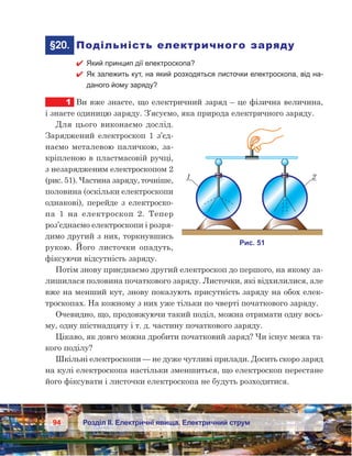 94 Розділ ІІ. Електричні явища. Електричний струм
	§20.	 Подільність електричного заряду
 Який принцип дії електроскопа?
 Як залежить кут, на який розходяться листочки електроскопа, від на-
даного йому заряду?
1	 Ви вже знаєте, що електричний заряд – це фізична величина,
і знаєте одиницю заряду. З’ясуємо, яка природа електричного заряду.
Для цього виконаємо дослід.
Заряджений електроскоп 1 з’єд-
наємо металевою паличкою, за-
кріпленою в пластмасовій ручці,
з незарядженим електроскопом 2
(рис. 51). Частина заряду, точніше,
половина (оскільки електроскопи
однакові), перейде з електроско-
па  1 на електроскоп 2. Тепер
роз’єднаємо електроскопи і розря-
димо другий з них, торкнувшись
рукою. Його листочки опадуть,
фіксуючи відсутність заряду.
Потім знову приєднаємо другий електроскоп до першого, на якому за-
лишилася половина початкового заряду. Листочки, які відхилилися, але
вже на менший кут, знову показують присутність заряду на обох елек-
троскопах. На кожному з них уже тільки по чверті початкового заряду.
Очевидно, що, продовжуючи такий поділ, можна отримати одну вось-
му, одну шістнадцяту і т. д. частину початкового заряду.
Цікаво, як довго можна дробити початковий заряд? Чи існує межа та-
кого поділу?
Шкільні електроскопи — не дуже чутливі прилади. Досить скоро заряд
на кулі електроскопа настільки зменшиться, що електроскоп перестане
його фіксувати і листочки електроскопа не будуть розходитися.
 
