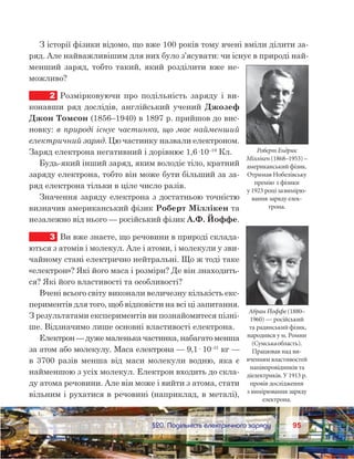 9595	 §20. Подільність електричного заряду
З історії фізики відомо, що вже 100 років тому вчені вміли ділити за-
ряд. Але найважливішим для них було з’ясувати: чи існує в природі най-
менший заряд, тобто такий, який розділити вже не-
можливо?
2	 Розмірковуючи про подільність заряду і  ви-
конавши ряд дослідів, англійський учений Джозеф
Джон Томсон (1856–1940) в 1897 р. прийшов до вис-
новку: в природі існує частинка, що має найменший
електричний заряд. Цю частинку назвали електроном.
Заряд електрона негативний і дорівнює 1,6·10–19
Кл.
Будь-який інший заряд, яким володіє тіло, кратний
заряду електрона, тобто він може бути більший за за-
ряд електрона тільки в ціле число разів.
Значення заряду електрона з достатньою точністю
визначив американський фізик Роберт Міллікен та
незалежно від нього — російський фізик А.Ф. Йоффе.
3	 Ви вже знаєте, що речовини в природі склада-
ються з атомів і молекул. Але і атоми, і молекули у зви-
чайному стані електрично нейтральні. Що ж тоді таке
«електрон»? Які його маса і розміри? Де він знаходить-
ся? Які його властивості та особливості?
Вчені всього світу виконали величезну кількість екс-
периментів для того, щоб відповісти на всі ці запитання.
З результатами експериментів ви познайомитеся пізні-
ше. Відзначимо лише основні властивості електрона.
Електрон — дуже маленька частинка, набагато менша
за атом або молекулу. Маса електрона — 9,1· 10–31
 кг —
в 3700 разів менша від маси молекули водню, яка є
найменшою з усіх молекул. Електрон входить до скла-
ду атома речовини. Але він може і вийти з атома, стати
вільним і рухатися в речовині (наприклад, в металі),
Роберт Ендрюс
Міллікен (1868–1953) –
американський фізик.
Отримав Нобелівську
премію з фізики
у 1923 році завимірю-
вання заряду елек-
трона.
Абрам Йоффе (1880–
1960) — російський
та радянський фізик,
народився у м. Ромни
(Сумськаобласть).
Працював над ви-
вченням властивостей
напівпровідників та
діелектриків. У 1913 р.
провів дослідження
з вимірювання заряду
електрона.
 