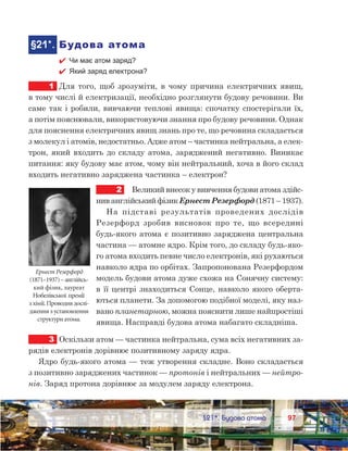 9797	 §21*. Будова атома
	§21*.	Будова атома
 Чи має атом заряд?
 Який заряд електрона?
1.	Для того, щоб зрозуміти, в чому причина електричних явищ,
в тому числі й електризації, необхідно розглянути будову речовини. Ви
саме так і робили, вивчаючи теплові явища: спочатку спостерігали їх,
а потім пояснювали, використовуючи знання про будову речовини. Однак
для пояснення електричних явищ знань про те, що речовина складається
з молекул і атомів, недостатньо. Адже атом – частинка нейтральна, а елек-
трон, який входить до складу атома, заряджений негативно. Виникає
питання: яку будову має атом, чому він нейтральний, хоча в його склад
входить негативно заряджена частинка – електрон?
2	 Великий внесок у вивчення будови атома здійс-
нив англійський фізик Ернест Резерфорд (1871 – 1937).
На підставі результатів проведених дослідів
Резерфорд зробив висновок про те, що всередині
будь-якого атома є позитивно заряджена центральна
частина — атомне ядро. Крім того, до складу будь-яко-
го атома входить певне число електронів, які рухаються
навколо ядра по орбітах. Запропонована Резерфордом
модель будови атома дуже схожа на Сонячну систему:
в її центрі знаходиться Сонце, навколо якого оберта-
ються планети. За допомогою подібної моделі, яку наз-
вано планетарною, можна пояснити лише найпростіші
явища. Насправді будова атома набагато складніша.
3	 Оскільки атом — частинка нейтральна, сума всіх негативних за-
рядів електронів дорівнює позитивному заряду ядра.
Ядро будь-якого атома — теж утворення складне. Воно складається
з позитивно заряджених частинок — протонів і нейтральних — нейтро-
нів. Заряд протона дорівнює за модулем заряду електрона.
Ернест Резерфорд
(1871–1937)–англійсь­
кий фізик, лауреат
Нобелівської премії
з хімії.Проводивдослі-
дженнязустановлення
структуриатома.
 
