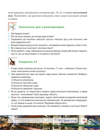 9999	 §21*. Будова атома
атом приєднає надлишкові електрони (рис. 53, в), то вийде негативний
йон. Пам’ятайте, що рисунки показують лише моделі реальних атомів
та йонів.
Запитання для самоперевірки
1.	 Яка будова атома?
2.	 Які частинки входять до складу ядра атома?
3.	 Порівняйте три частинки: електрон, протон і нейтрон. Що у них спільного, чим
вони відрізняються?
4.	 Використовуючи рисунок 52, розкажіть, яка будова атомів гідрогену, гелію і літію.
5.	 Як утворюються позитивні і негативні йони?
6.	 Як ви думаєте, чому, зображуючи на рисунку будову атомів (або йонів), говорять
про те, що це лише моделі, а не реальні частинки?
Завдання 21
1.	 В ядрі атома нітрогену міститься 14 частинок, 7 з них – нейтрони. Скільки про-
тонів і електронів в атомі нітрогену?
2.	 Чим відрізняються один від одного ядра різних хімічних елементів? Виберіть
правильну відповідь.
	 1) Кількістю електронів.
	 2) Кількістю протонів в ядрі.
	 3) Кількістю нейтронів в ядрі.
	 4) Кількістю нейтронів і протонів.
3.	 Як ви думаєте, чи можна було назвати заряд електрона позитивним, а заряд
протона – негативним? Свою відповідь поясніть.
4.	 Якщо тілу, зарядженому позитивно, надати такий самий за модулем негативний
заряд, то тіло виявиться електрично нейтральним. Чи можемо ми стверджува-
ти, що заряди в цьому тілі зникли? Відповідь обґрунтуйте.
5.	 Атом хлору приєднав один електрон. Як називають отриману частинку? Який її
заряд?
 