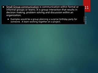  Small Group communication is communication within formal or
informal groups or teams. It is group interaction that results in
decision making, problem solving and discussion within an
organization.
 Examples would be a group planning a surprise birthday party for
someone. A team working together on a project.
11
 