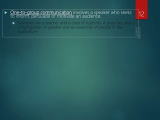  One-to-group communication involves a speaker who seeks
to inform, persuade or motivate an audience.
 Examples are a teacher and a class of students. A preacher and a
congregation. A speaker and an assembly of people in the
auditorium.
12
 