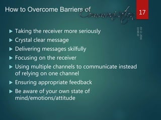 How to Overcome Barriers of
 Taking the receiver more seriously
 Crystal clear message
 Delivering messages skilfully
 Focusing on the receiver
 Using multiple channels to communicate instead
of relying on one channel
 Ensuring appropriate feedback
 Be aware of your own state of
mind/emotions/attitude
17
 