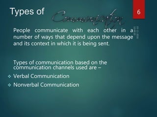 Types of
People communicate with each other in a
number of ways that depend upon the message
and its context in which it is being sent.
Types of communication based on the
communication channels used are –
 Verbal Communication
 Nonverbal Communication
6
 