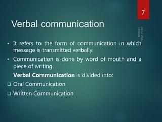 Verbal communication
 It refers to the form of communication in which
message is transmitted verbally.
 Communication is done by word of mouth and a
piece of writing.
Verbal Communication is divided into:
 Oral Communication
 Written Communication
7
 