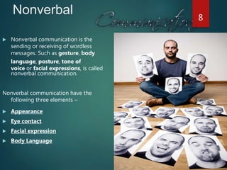 Nonverbal
 Nonverbal communication is the
sending or receiving of wordless
messages. Such as gesture, body
language, posture, tone of
voice or facial expressions, is called
nonverbal communication.
Nonverbal communication have the
following three elements –
 Appearance
 Eye contact
 Facial expression
 Body Language
8
 