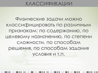 КЛАССИФИКАЦИИ


   Физические задачи можно
классифицировать по различным
 признакам: по содержанию, по
целевому назначению, по степени
    сложности, по способам
 решения, по способам задания
         условия и т.п.
 