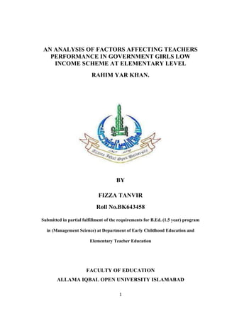 1
AN ANALYSIS OF FACTORS AFFECTING TEACHERS
PERFORMANCE IN GOVERNMENT GIRLS LOW
INCOME SCHEME AT ELEMENTARY LEVEL
RAHIM YAR KHAN.
BY
FIZZA TANVIR
Roll No.BK643458
Submitted in partial fulfillment of the requirements for B.Ed. (1.5 year) program
in (Management Science) at Department of Early Childhood Education and
Elementary Teacher Education
FACULTY OF EDUCATION
ALLAMA IQBAL OPEN UNIVERSITY ISLAMABAD
 