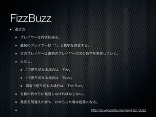FizzBuzz
遊び方

 プレイヤーは円状に座る。

 最初のプレイヤーは「1」と数字を発言する。

 次のプレイヤーは直前のプレイヤーの次の数字を発言していく。

 ただし、

      3で割り切れる場合は 「Fizz」

      5で割り切れる場合は 「Buzz」

      両者で割り切れる場合は 「Fizz Buzz」

 を数の代わりに発言しなければならない。

 発言を間違えた者や、ためらった者は脱落となる。

                                http://ja.wikipedia.org/wiki/Fizz_Buzz
 