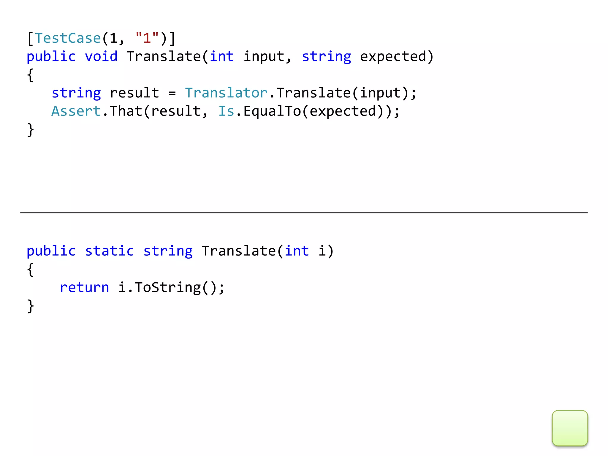 [TestCase(1, "1")]
public void Translate(int input, string expected)
{
   string result = Translator.Translate(input);
   Assert.That(result, Is.EqualTo(expected));
}




public static string Translate(int i)
{
    return i.ToString();
}
 