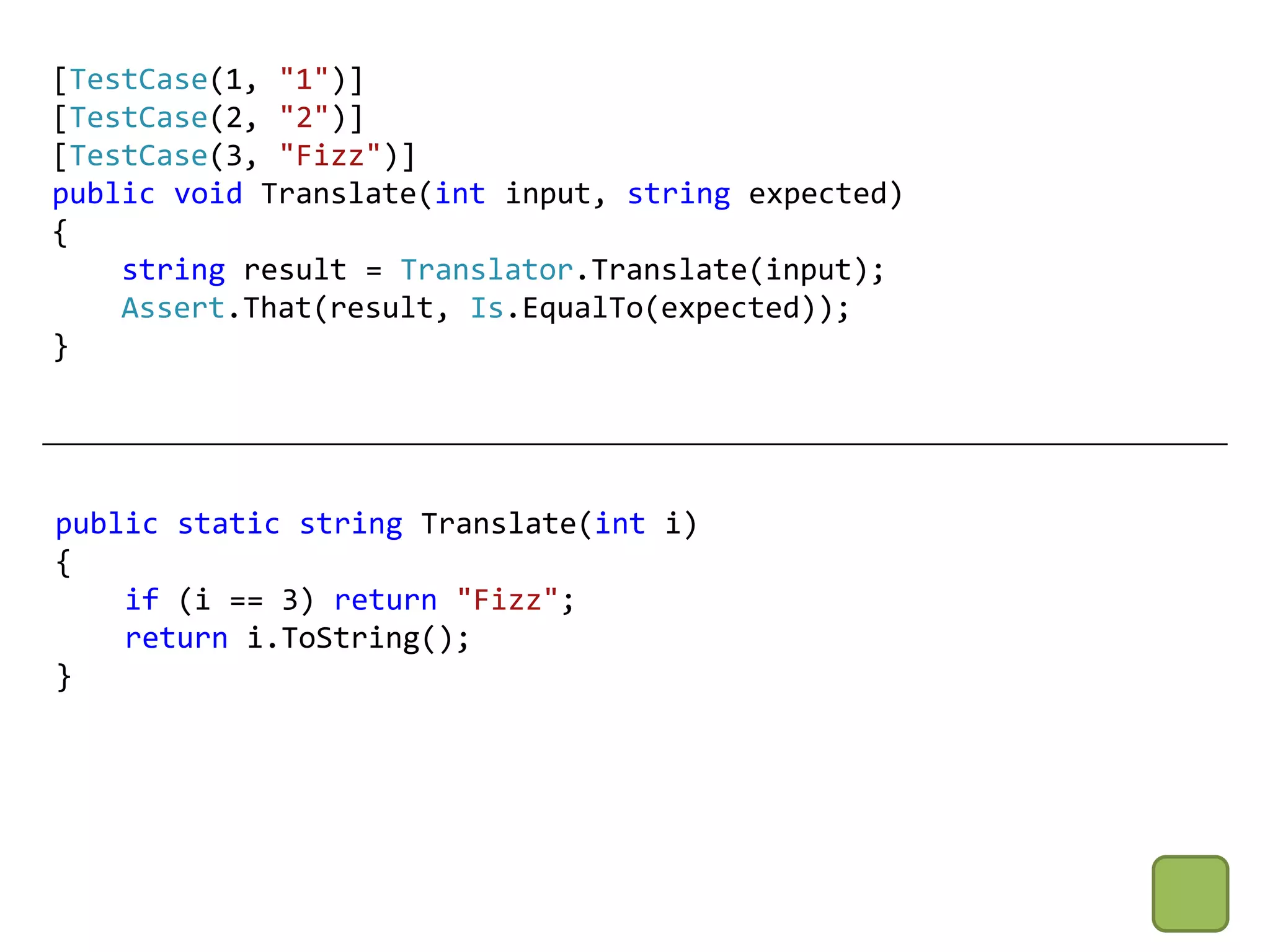 [TestCase(1, "1")]
[TestCase(2, "2")]
[TestCase(3, "Fizz")]
public void Translate(int input, string expected)
{
    string result = Translator.Translate(input);
    Assert.That(result, Is.EqualTo(expected));
}




public static string Translate(int i)
{
    if (i == 3) return "Fizz";
    return i.ToString();
}
 